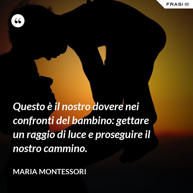 Questo è il nostro dovere nei confronti del bambino: gettare un raggio di luce e proseguire il nostro cammino. - Maria Montessori