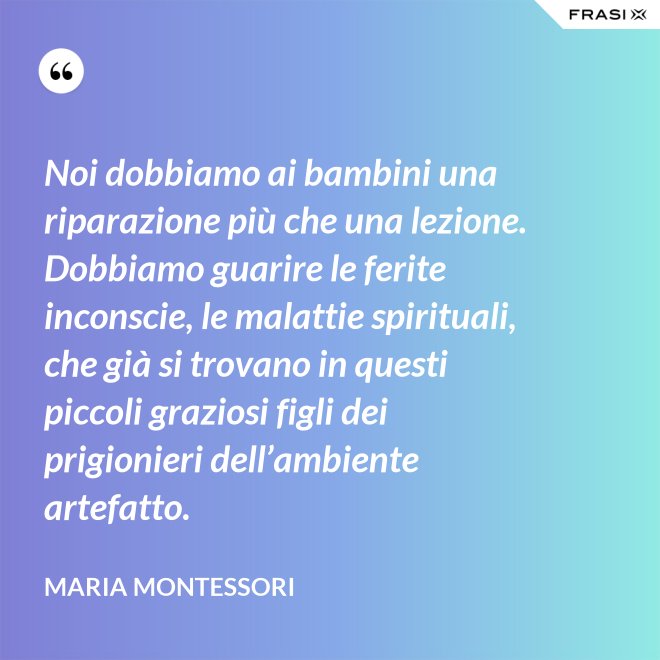 Noi dobbiamo ai bambini una riparazione più che una lezione. Dobbiamo guarire le ferite inconscie, le malattie spirituali, che già si trovano in questi piccoli graziosi figli dei prigionieri dell’ambiente artefatto. - Maria Montessori