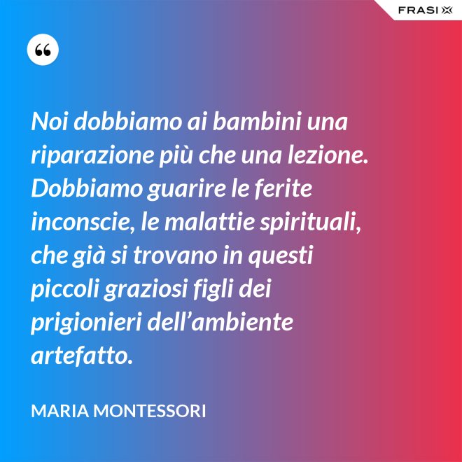 Noi dobbiamo ai bambini una riparazione più che una lezione. Dobbiamo guarire le ferite inconscie, le malattie spirituali, che già si trovano in questi piccoli graziosi figli dei prigionieri dell’ambiente artefatto. - Maria Montessori