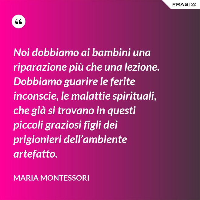 Noi dobbiamo ai bambini una riparazione più che una lezione. Dobbiamo guarire le ferite inconscie, le malattie spirituali, che già si trovano in questi piccoli graziosi figli dei prigionieri dell’ambiente artefatto. - Maria Montessori
