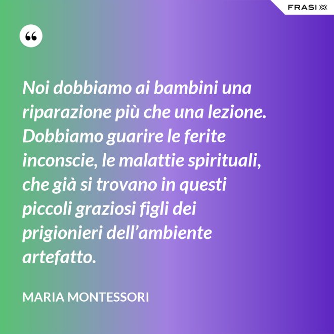 Noi dobbiamo ai bambini una riparazione più che una lezione. Dobbiamo guarire le ferite inconscie, le malattie spirituali, che già si trovano in questi piccoli graziosi figli dei prigionieri dell’ambiente artefatto. - Maria Montessori