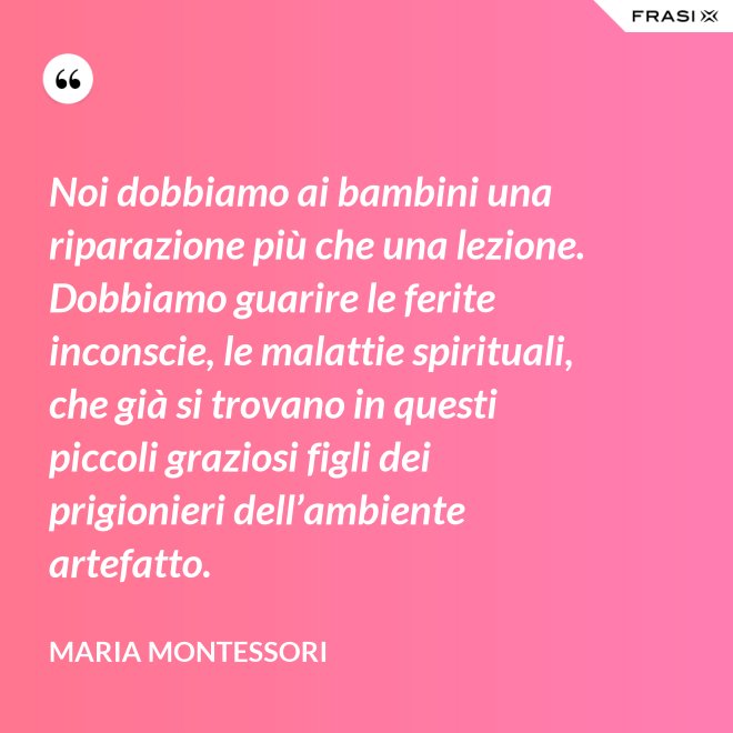 Noi dobbiamo ai bambini una riparazione più che una lezione. Dobbiamo guarire le ferite inconscie, le malattie spirituali, che già si trovano in questi piccoli graziosi figli dei prigionieri dell’ambiente artefatto. - Maria Montessori