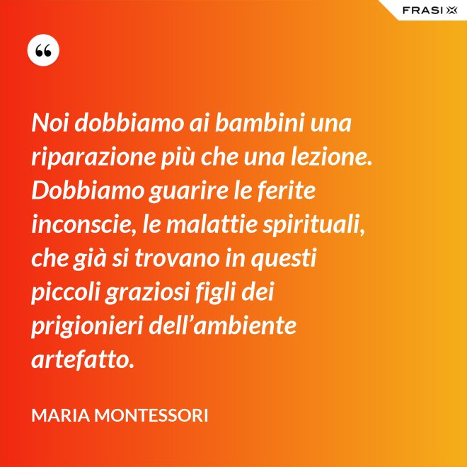 Noi dobbiamo ai bambini una riparazione più che una lezione. Dobbiamo guarire le ferite inconscie, le malattie spirituali, che già si trovano in questi piccoli graziosi figli dei prigionieri dell’ambiente artefatto. - Maria Montessori