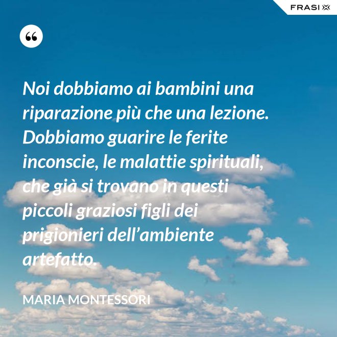 Noi dobbiamo ai bambini una riparazione più che una lezione. Dobbiamo guarire le ferite inconscie, le malattie spirituali, che già si trovano in questi piccoli graziosi figli dei prigionieri dell’ambiente artefatto. - Maria Montessori