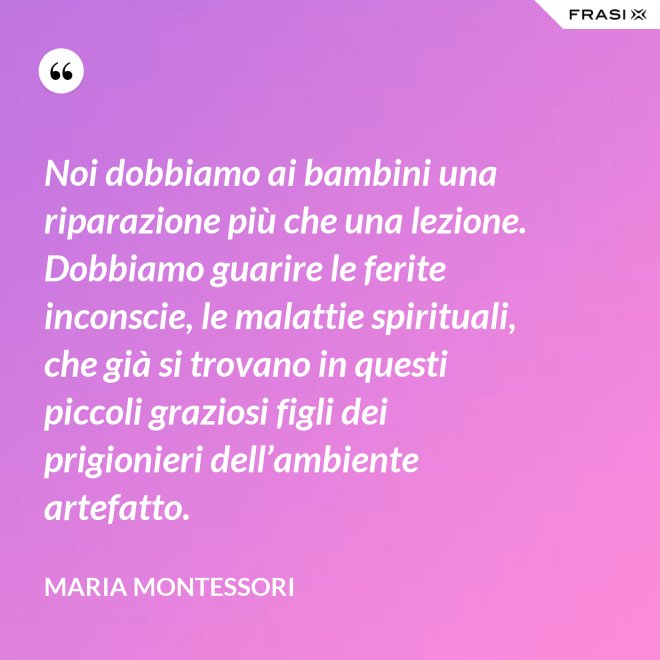 Noi dobbiamo ai bambini una riparazione più che una lezione. Dobbiamo guarire le ferite inconscie, le malattie spirituali, che già si trovano in questi piccoli graziosi figli dei prigionieri dell’ambiente artefatto. - Maria Montessori