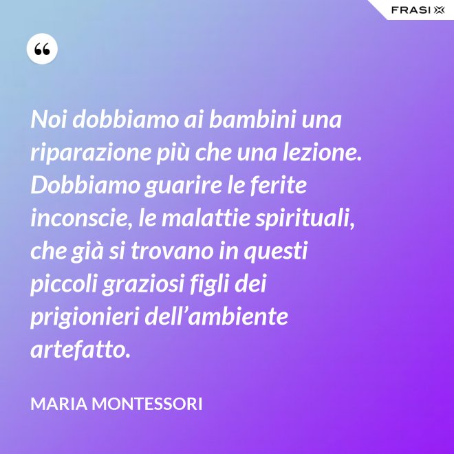 Noi dobbiamo ai bambini una riparazione più che una lezione. Dobbiamo guarire le ferite inconscie, le malattie spirituali, che già si trovano in questi piccoli graziosi figli dei prigionieri dell’ambiente artefatto. - Maria Montessori