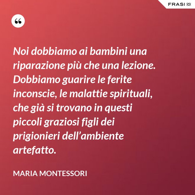 Noi dobbiamo ai bambini una riparazione più che una lezione. Dobbiamo guarire le ferite inconscie, le malattie spirituali, che già si trovano in questi piccoli graziosi figli dei prigionieri dell’ambiente artefatto. - Maria Montessori