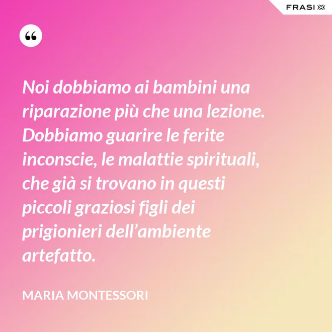Noi dobbiamo ai bambini una riparazione più che una lezione. Dobbiamo guarire le ferite inconscie, le malattie spirituali, che già si trovano in questi piccoli graziosi figli dei prigionieri dell’ambiente artefatto. - Maria Montessori