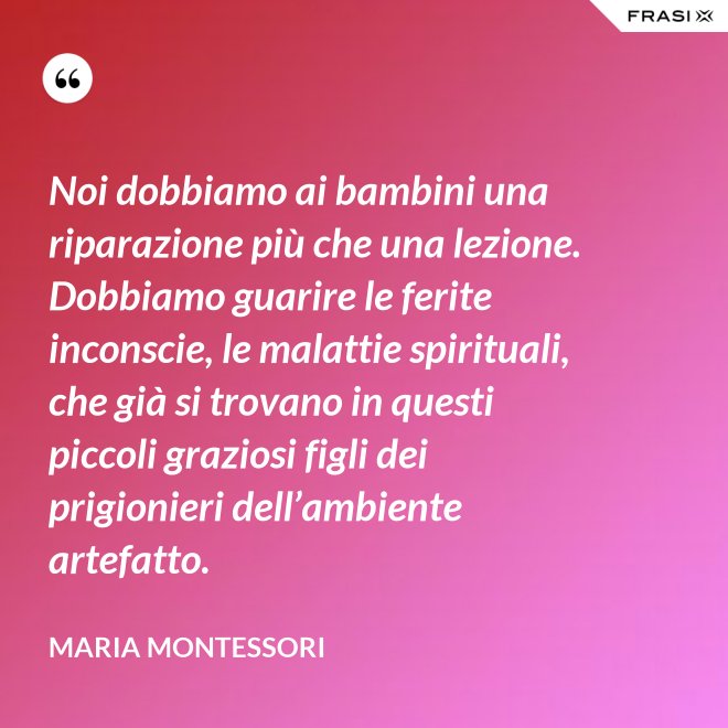 Noi dobbiamo ai bambini una riparazione più che una lezione. Dobbiamo guarire le ferite inconscie, le malattie spirituali, che già si trovano in questi piccoli graziosi figli dei prigionieri dell’ambiente artefatto. - Maria Montessori