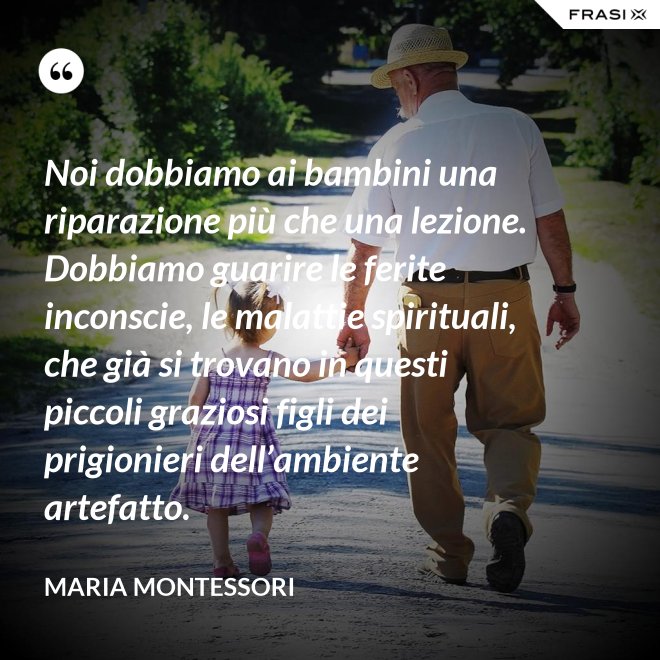 Noi dobbiamo ai bambini una riparazione più che una lezione. Dobbiamo guarire le ferite inconscie, le malattie spirituali, che già si trovano in questi piccoli graziosi figli dei prigionieri dell’ambiente artefatto. - Maria Montessori