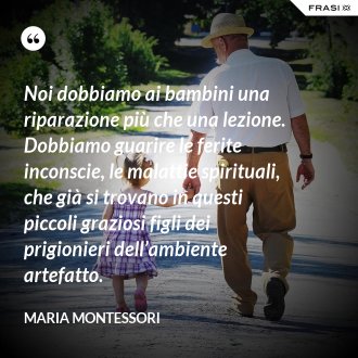 Noi dobbiamo ai bambini una riparazione più che una lezione. Dobbiamo guarire le ferite inconscie, le malattie spirituali, che già si trovano in questi piccoli graziosi figli dei prigionieri dell’ambiente artefatto. - Maria Montessori