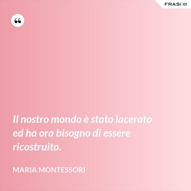 Il nostro mondo è stato lacerato ed ha ora bisogno di essere ricostruito. - Maria Montessori