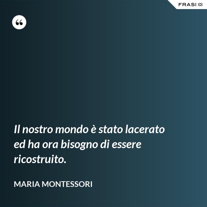 Il nostro mondo è stato lacerato ed ha ora bisogno di essere ricostruito. - Maria Montessori
