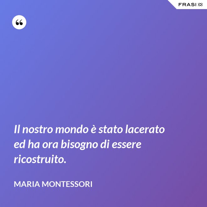 Il nostro mondo è stato lacerato ed ha ora bisogno di essere ricostruito. - Maria Montessori