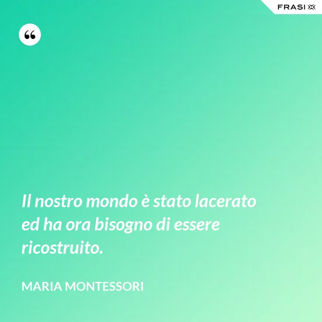 Il nostro mondo è stato lacerato ed ha ora bisogno di essere ricostruito. - Maria Montessori