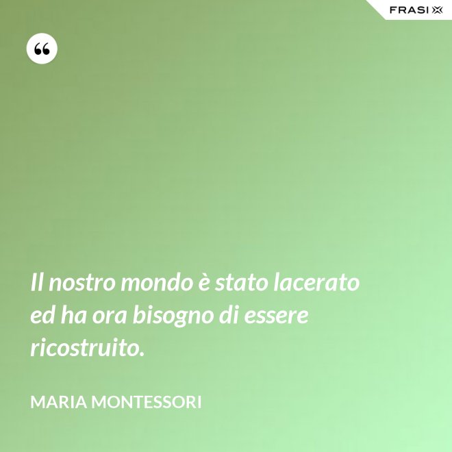 Il nostro mondo è stato lacerato ed ha ora bisogno di essere ricostruito. - Maria Montessori