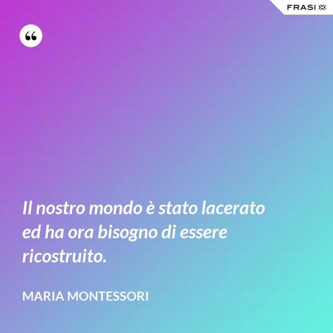 Il nostro mondo è stato lacerato ed ha ora bisogno di essere ricostruito. - Maria Montessori