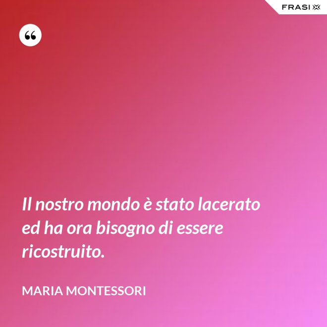 Il nostro mondo è stato lacerato ed ha ora bisogno di essere ricostruito. - Maria Montessori