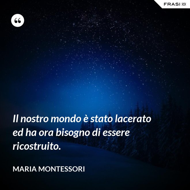 Il nostro mondo è stato lacerato ed ha ora bisogno di essere ricostruito. - Maria Montessori
