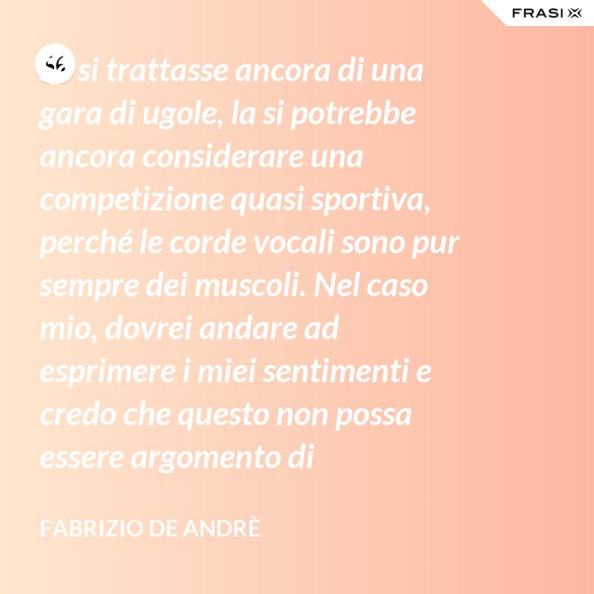 Se si trattasse ancora di una gara di ugole, la si potrebbe ancora considerare una competizione quasi sportiva, perché le corde vocali sono pur sempre dei muscoli. Nel caso mio, dovrei andare ad esprimere i miei sentimenti e credo che questo non possa essere argomento di competizione. - Fabrizio De Andrè