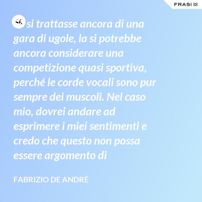 Se si trattasse ancora di una gara di ugole, la si potrebbe ancora considerare una competizione quasi sportiva, perché le corde vocali sono pur sempre dei muscoli. Nel caso mio, dovrei andare ad esprimere i miei sentimenti e credo che questo non possa essere argomento di competizione. - Fabrizio De Andrè