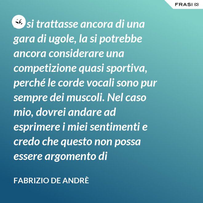 Se si trattasse ancora di una gara di ugole, la si potrebbe ancora considerare una competizione quasi sportiva, perché le corde vocali sono pur sempre dei muscoli. Nel caso mio, dovrei andare ad esprimere i miei sentimenti e credo che questo non possa essere argomento di competizione. - Fabrizio De Andrè