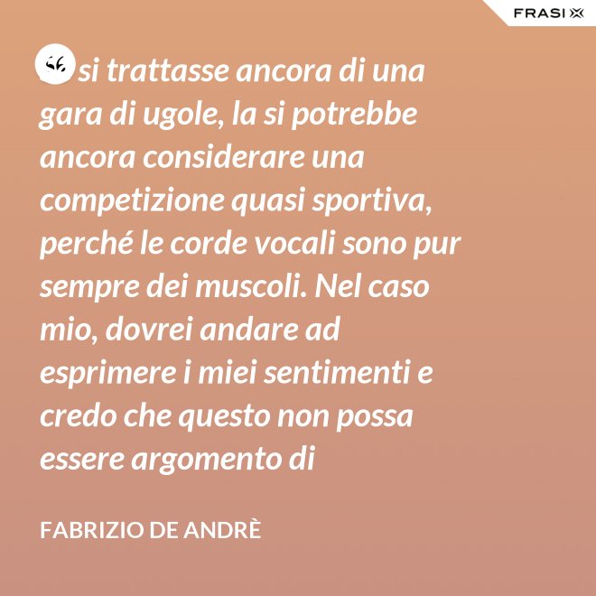 Se si trattasse ancora di una gara di ugole, la si potrebbe ancora considerare una competizione quasi sportiva, perché le corde vocali sono pur sempre dei muscoli. Nel caso mio, dovrei andare ad esprimere i miei sentimenti e credo che questo non possa essere argomento di competizione. - Fabrizio De Andrè