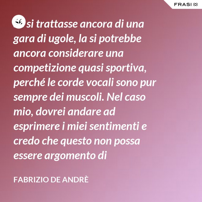 Se si trattasse ancora di una gara di ugole, la si potrebbe ancora considerare una competizione quasi sportiva, perché le corde vocali sono pur sempre dei muscoli. Nel caso mio, dovrei andare ad esprimere i miei sentimenti e credo che questo non possa essere argomento di competizione. - Fabrizio De Andrè