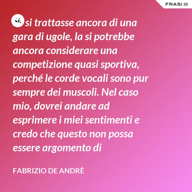 Se si trattasse ancora di una gara di ugole, la si potrebbe ancora considerare una competizione quasi sportiva, perché le corde vocali sono pur sempre dei muscoli. Nel caso mio, dovrei andare ad esprimere i miei sentimenti e credo che questo non possa essere argomento di competizione. - Fabrizio De Andrè