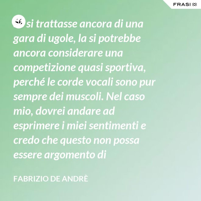 Se si trattasse ancora di una gara di ugole, la si potrebbe ancora considerare una competizione quasi sportiva, perché le corde vocali sono pur sempre dei muscoli. Nel caso mio, dovrei andare ad esprimere i miei sentimenti e credo che questo non possa essere argomento di competizione. - Fabrizio De Andrè