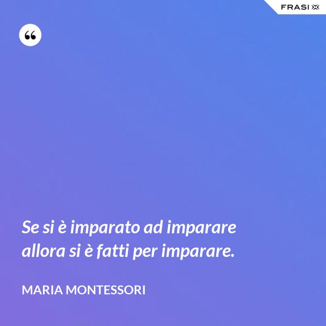 Se si è imparato ad imparare allora si è fatti per imparare. - Maria Montessori