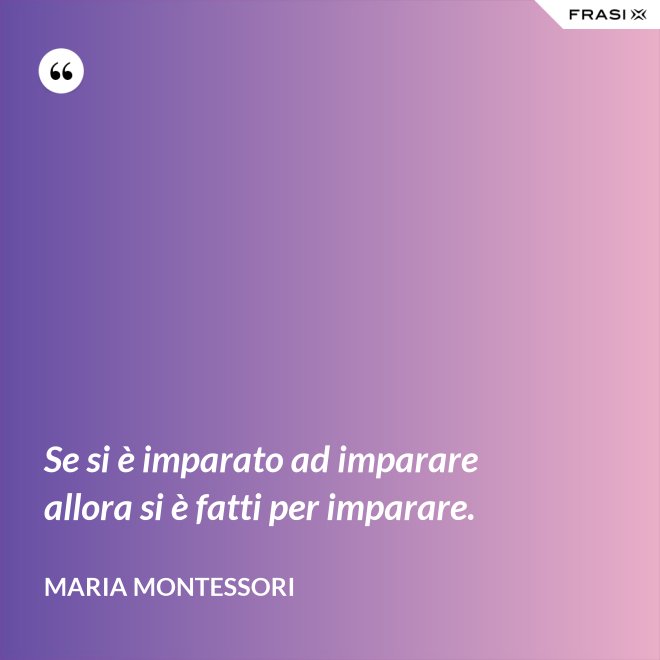 Se si è imparato ad imparare allora si è fatti per imparare. - Maria Montessori