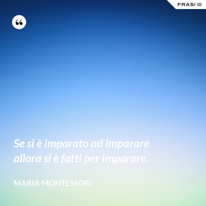 Se si è imparato ad imparare allora si è fatti per imparare. - Maria Montessori