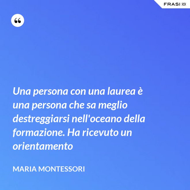 Una persona con una laurea è una persona che sa meglio destreggiarsi nell'oceano della formazione. Ha ricevuto un orientamento - Maria Montessori