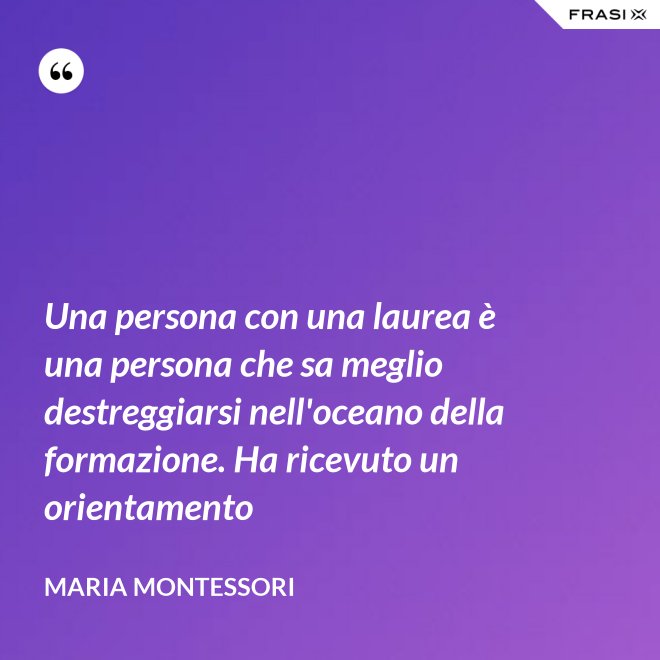 Una persona con una laurea è una persona che sa meglio destreggiarsi nell'oceano della formazione. Ha ricevuto un orientamento - Maria Montessori