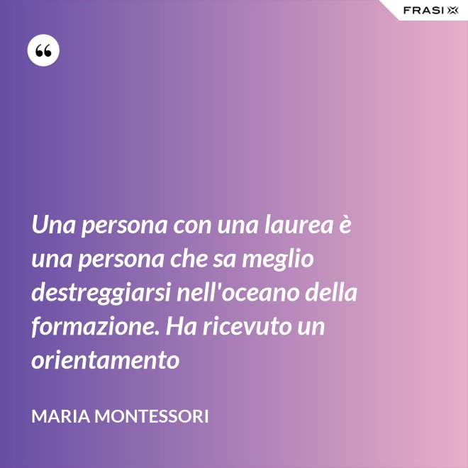 Una persona con una laurea è una persona che sa meglio destreggiarsi nell'oceano della formazione. Ha ricevuto un orientamento - Maria Montessori