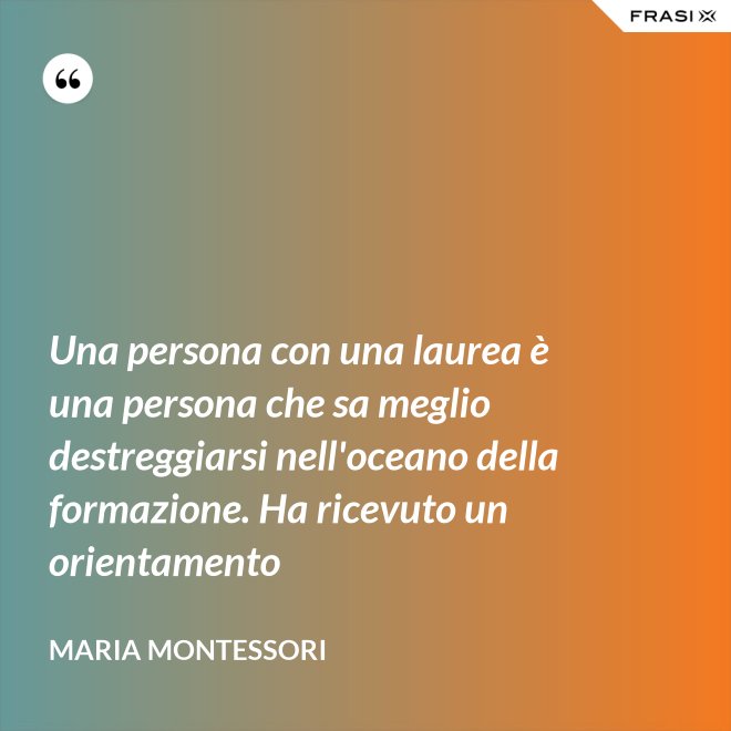 Una persona con una laurea è una persona che sa meglio destreggiarsi nell'oceano della formazione. Ha ricevuto un orientamento - Maria Montessori