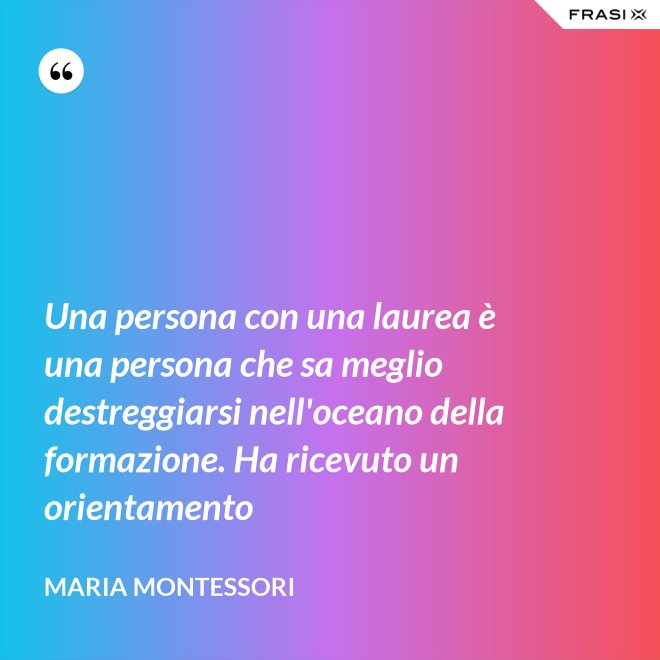 Una persona con una laurea è una persona che sa meglio destreggiarsi nell'oceano della formazione. Ha ricevuto un orientamento - Maria Montessori