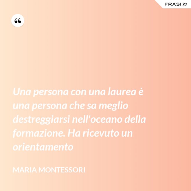 Una persona con una laurea è una persona che sa meglio destreggiarsi nell'oceano della formazione. Ha ricevuto un orientamento - Maria Montessori