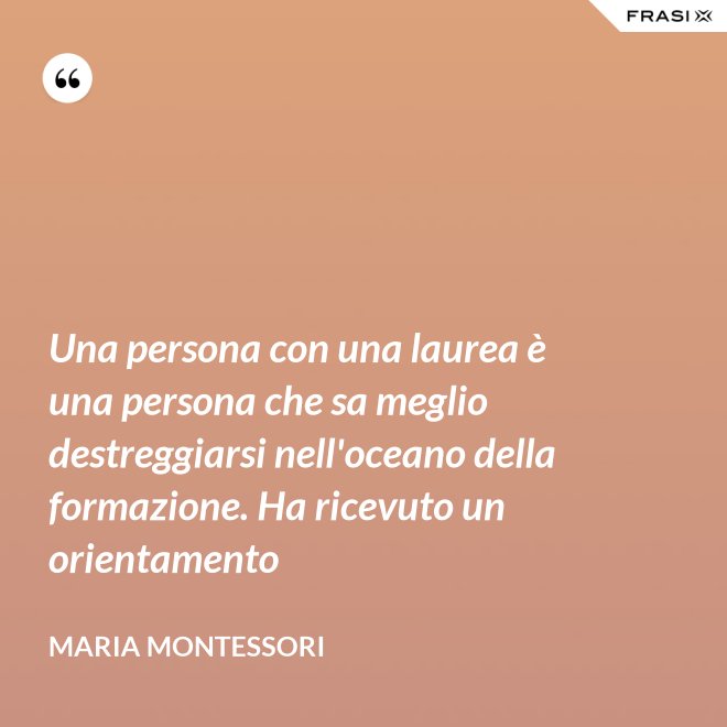 Una persona con una laurea è una persona che sa meglio destreggiarsi nell'oceano della formazione. Ha ricevuto un orientamento - Maria Montessori