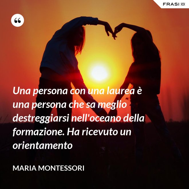 Una persona con una laurea è una persona che sa meglio destreggiarsi nell'oceano della formazione. Ha ricevuto un orientamento - Maria Montessori
