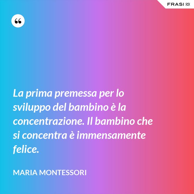 La prima premessa per lo sviluppo del bambino è la concentrazione. Il bambino che si concentra è immensamente felice. - Maria Montessori