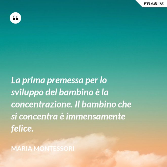 La prima premessa per lo sviluppo del bambino è la concentrazione. Il bambino che si concentra è immensamente felice. - Maria Montessori