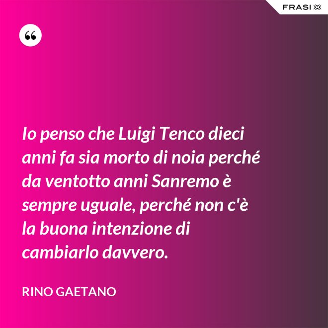 Io penso che Luigi Tenco dieci anni fa sia morto di noia perché da ventotto anni Sanremo è sempre uguale, perché non c'è la buona intenzione di cambiarlo davvero. - Rino Gaetano