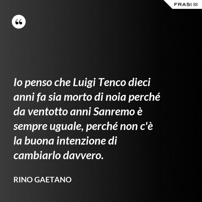 Io penso che Luigi Tenco dieci anni fa sia morto di noia perché da ventotto anni Sanremo è sempre uguale, perché non c'è la buona intenzione di cambiarlo davvero. - Rino Gaetano