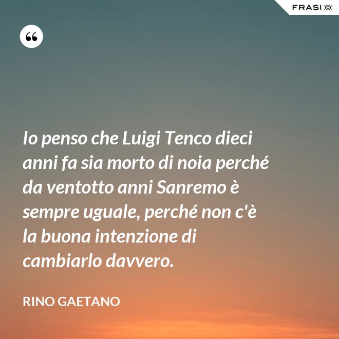 Io penso che Luigi Tenco dieci anni fa sia morto di noia perché da ventotto anni Sanremo è sempre uguale, perché non c'è la buona intenzione di cambiarlo davvero. - Rino Gaetano