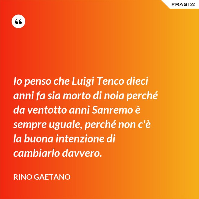 Io penso che Luigi Tenco dieci anni fa sia morto di noia perché da ventotto anni Sanremo è sempre uguale, perché non c'è la buona intenzione di cambiarlo davvero. - Rino Gaetano