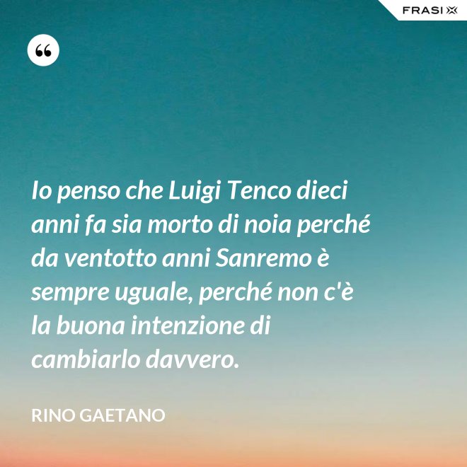 Io penso che Luigi Tenco dieci anni fa sia morto di noia perché da ventotto anni Sanremo è sempre uguale, perché non c'è la buona intenzione di cambiarlo davvero. - Rino Gaetano