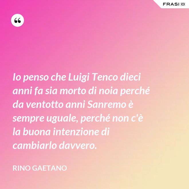 Io penso che Luigi Tenco dieci anni fa sia morto di noia perché da ventotto anni Sanremo è sempre uguale, perché non c'è la buona intenzione di cambiarlo davvero. - Rino Gaetano