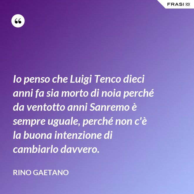 Io penso che Luigi Tenco dieci anni fa sia morto di noia perché da ventotto anni Sanremo è sempre uguale, perché non c'è la buona intenzione di cambiarlo davvero. - Rino Gaetano